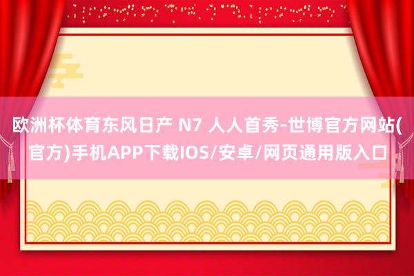 欧洲杯体育东风日产 N7 人人首秀-世博官方网站(官方)手机APP下载IOS/安卓/网页通用版入口