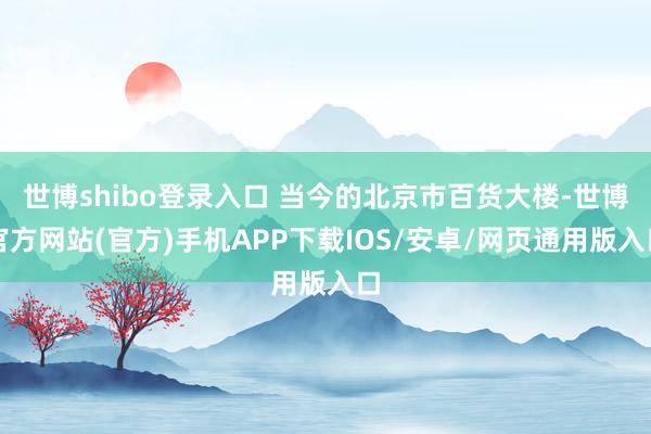 世博shibo登录入口 当今的北京市百货大楼-世博官方网站(官方)手机APP下载IOS/安卓/网页通用版入口