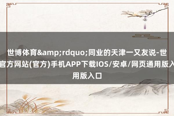 世博体育&rdquo;同业的天津一又友说-世博官方网站(官方)手机APP下载IOS/安卓/网页通用版入口
