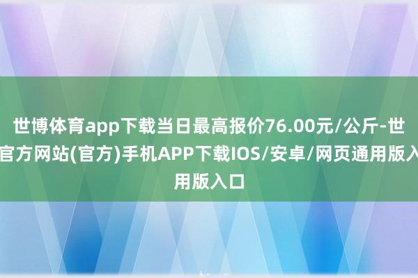 世博体育app下载当日最高报价76.00元/公斤-世博官方网站(官方)手机APP下载IOS/安卓/网页通用版入口