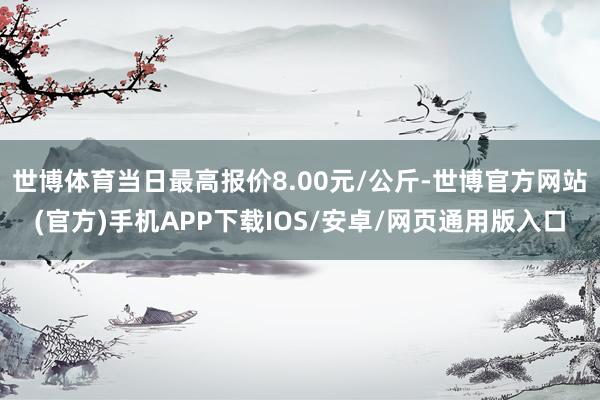 世博体育当日最高报价8.00元/公斤-世博官方网站(官方)手机APP下载IOS/安卓/网页通用版入口