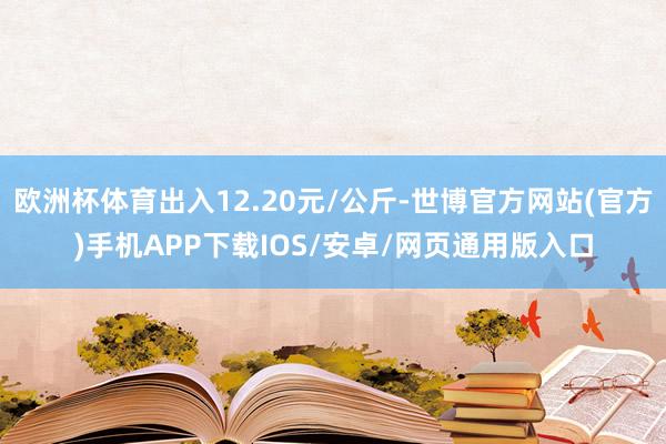 欧洲杯体育出入12.20元/公斤-世博官方网站(官方)手机APP下载IOS/安卓/网页通用版入口