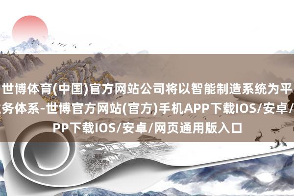 世博体育(中国)官方网站公司将以智能制造系统为平台进一步深化业务体系-世博官方网站(官方)手机APP下载IOS/安卓/网页通用版入口