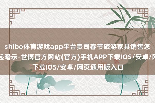 shibo体育游戏app平台贵司春节旅游家具销售怎么样？公司修起暗示-世博官方网站(官方)手机APP下载IOS/安卓/网页通用版入口