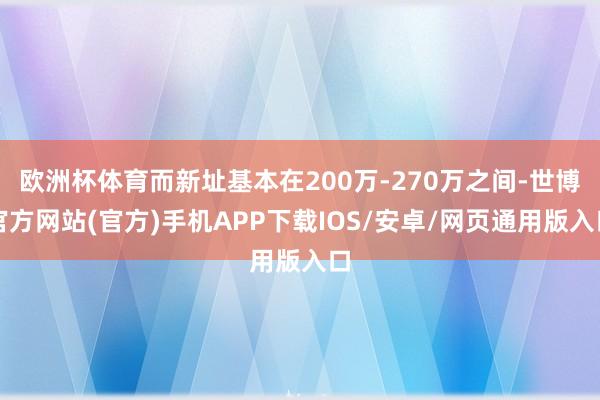 欧洲杯体育而新址基本在200万-270万之间-世博官方网站(官方)手机APP下载IOS/安卓/网页通用版入口
