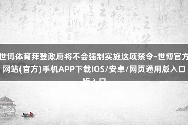 世博体育拜登政府将不会强制实施这项禁令-世博官方网站(官方)手机APP下载IOS/安卓/网页通用版入口