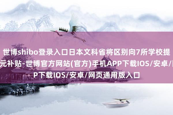 世博shibo登录入口日本文科省将区别向7所学校提供每年近1亿日元补贴-世博官方网站(官方)手机APP下载IOS/安卓/网页通用版入口