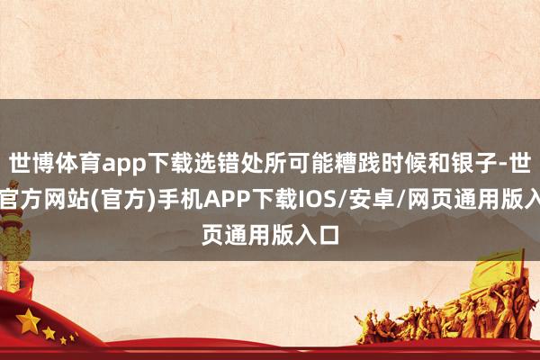 世博体育app下载选错处所可能糟践时候和银子-世博官方网站(官方)手机APP下载IOS/安卓/网页通用版入口