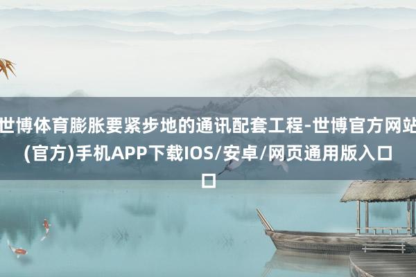 世博体育膨胀要紧步地的通讯配套工程-世博官方网站(官方)手机APP下载IOS/安卓/网页通用版入口