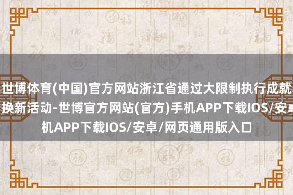 世博体育(中国)官方网站浙江省通过大限制执行成就更新和铺张品以旧换新活动-世博官方网站(官方)手机APP下载IOS/安卓/网页通用版入口