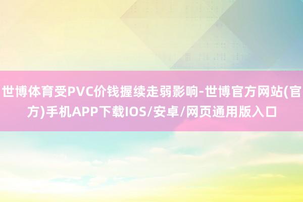 世博体育受PVC价钱握续走弱影响-世博官方网站(官方)手机APP下载IOS/安卓/网页通用版入口