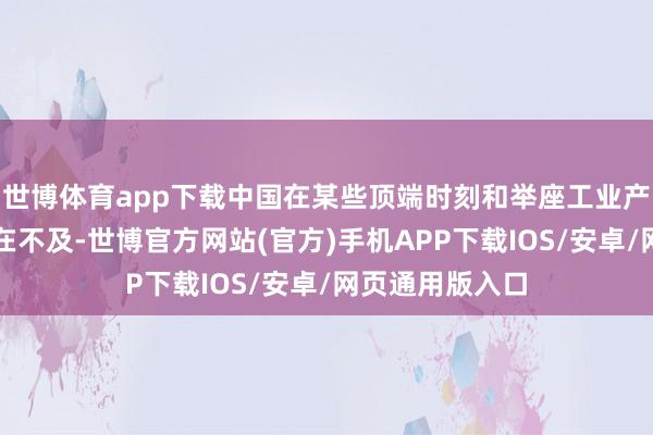 世博体育app下载中国在某些顶端时刻和举座工业产能上可能仍存在不及-世博官方网站(官方)手机APP下载IOS/安卓/网页通用版入口