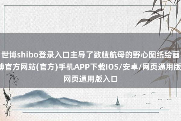 世博shibo登录入口主导了数艘航母的野心图纸绘画-世博官方网站(官方)手机APP下载IOS/安卓/网页通用版入口