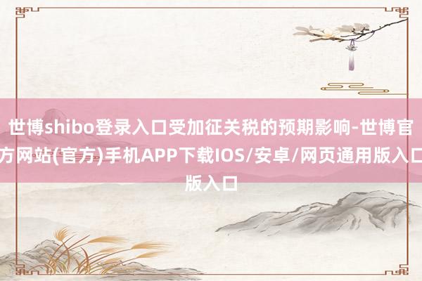 世博shibo登录入口受加征关税的预期影响-世博官方网站(官方)手机APP下载IOS/安卓/网页通用版入口