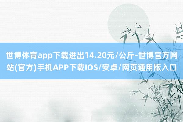 世博体育app下载进出14.20元/公斤-世博官方网站(官方)手机APP下载IOS/安卓/网页通用版入口