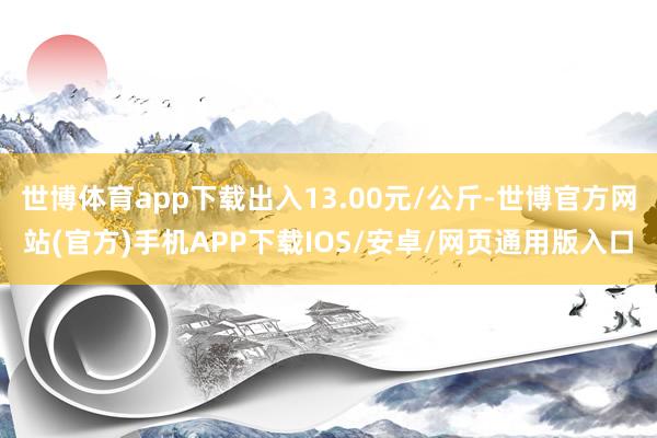 世博体育app下载出入13.00元/公斤-世博官方网站(官方)手机APP下载IOS/安卓/网页通用版入口