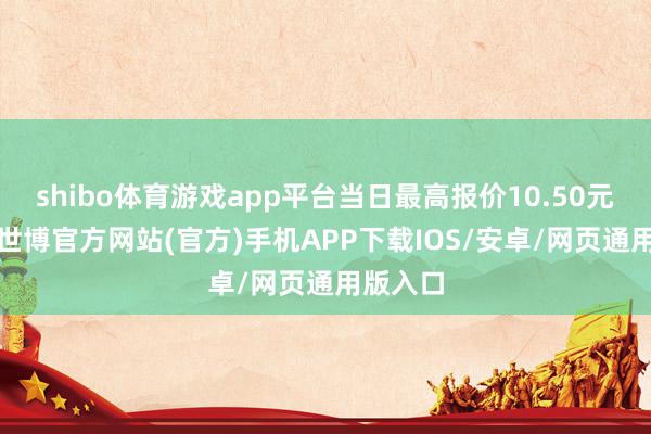 shibo体育游戏app平台当日最高报价10.50元/公斤-世博官方网站(官方)手机APP下载IOS/安卓/网页通用版入口