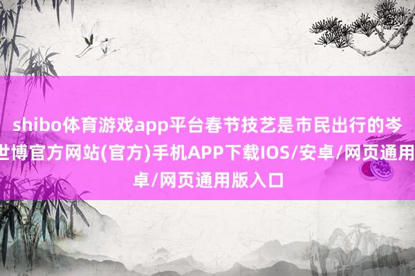 shibo体育游戏app平台春节技艺是市民出行的岑岭期-世博官方网站(官方)手机APP下载IOS/安卓/网页通用版入口