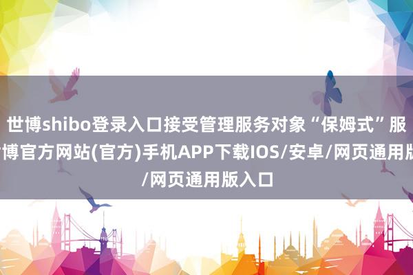 世博shibo登录入口接受管理服务对象“保姆式”服务-世博官方网站(官方)手机APP下载IOS/安卓/网页通用版入口