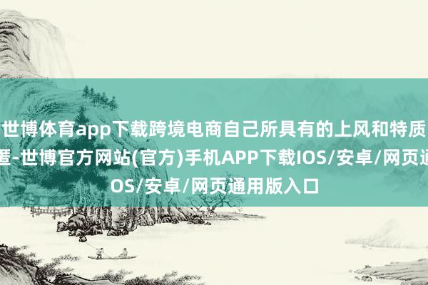 世博体育app下载跨境电商自己所具有的上风和特质并莫得隐匿-世博官方网站(官方)手机APP下载IOS/安卓/网页通用版入口