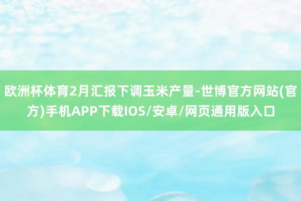 欧洲杯体育2月汇报下调玉米产量-世博官方网站(官方)手机APP下载IOS/安卓/网页通用版入口