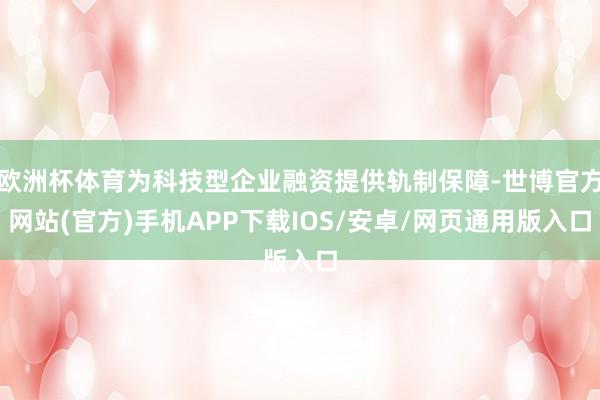 欧洲杯体育为科技型企业融资提供轨制保障-世博官方网站(官方)手机APP下载IOS/安卓/网页通用版入口