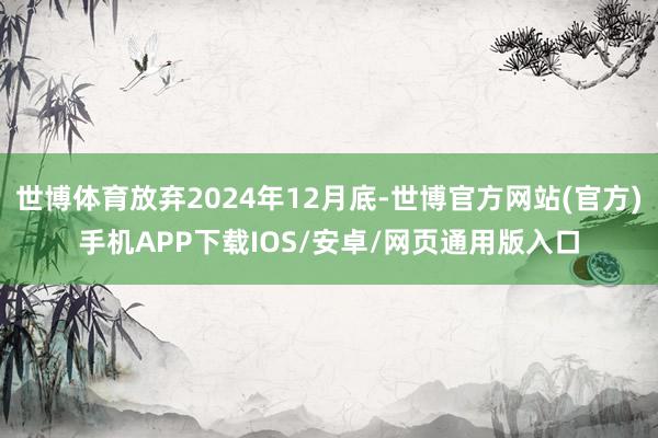 世博体育放弃2024年12月底-世博官方网站(官方)手机APP下载IOS/安卓/网页通用版入口
