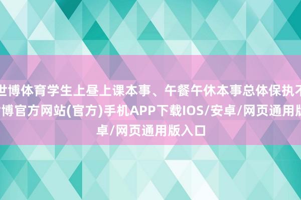 世博体育学生上昼上课本事、午餐午休本事总体保执不变-世博官方网站(官方)手机APP下载IOS/安卓/网页通用版入口