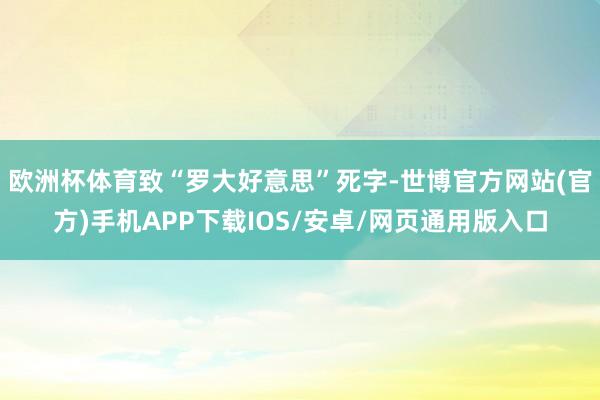 欧洲杯体育致“罗大好意思”死字-世博官方网站(官方)手机APP下载IOS/安卓/网页通用版入口