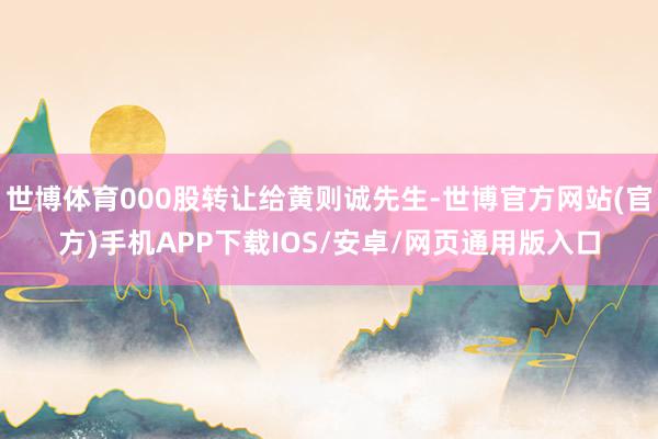 世博体育000股转让给黄则诚先生-世博官方网站(官方)手机APP下载IOS/安卓/网页通用版入口