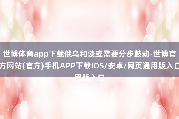世博体育app下载俄乌和谈或需要分步鼓动-世博官方网站(官方)手机APP下载IOS/安卓/网页通用版入口