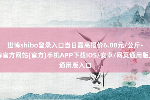 世博shibo登录入口当日最高报价6.00元/公斤-世博官方网站(官方)手机APP下载IOS/安卓/网页通用版入口