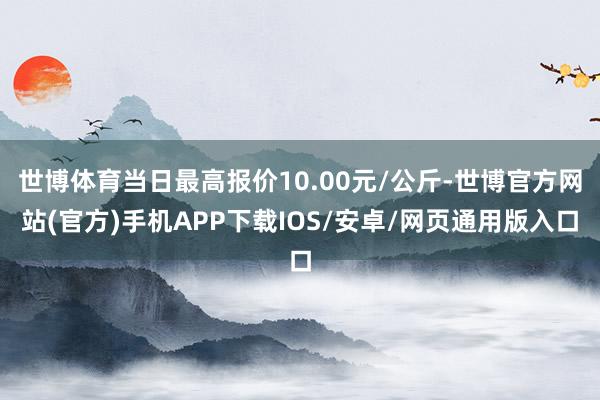世博体育当日最高报价10.00元/公斤-世博官方网站(官方)手机APP下载IOS/安卓/网页通用版入口