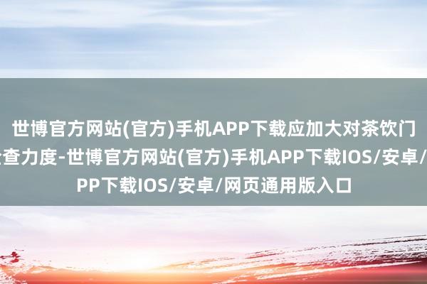 世博官方网站(官方)手机APP下载应加大对茶饮门店的泛泛监督检查力度-世博官方网站(官方)手机APP下载IOS/安卓/网页通用版入口