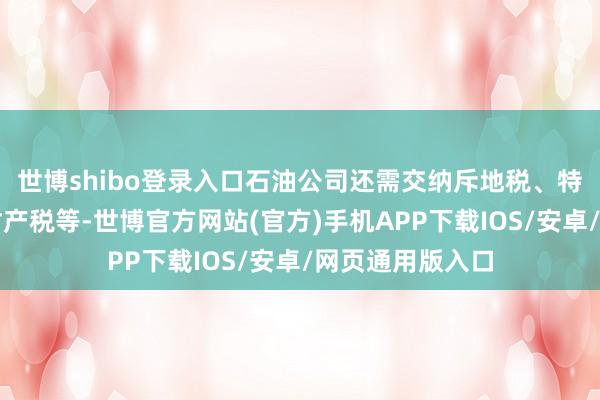 世博shibo登录入口石油公司还需交纳斥地税、特准权使用费、财产税等-世博官方网站(官方)手机APP下载IOS/安卓/网页通用版入口