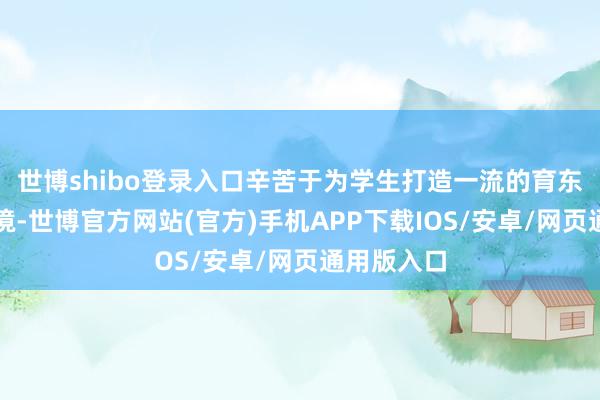 世博shibo登录入口辛苦于为学生打造一流的育东说念主环境-世博官方网站(官方)手机APP下载IOS/安卓/网页通用版入口