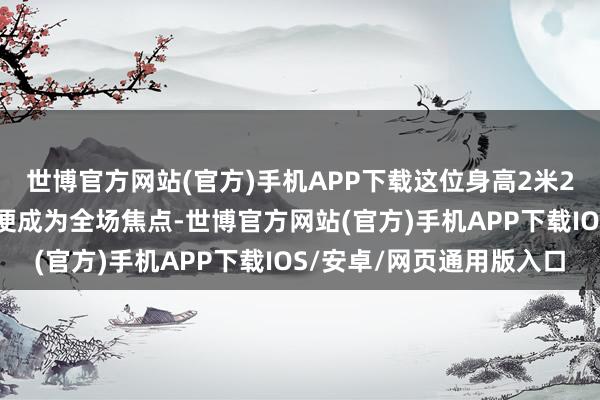 世博官方网站(官方)手机APP下载这位身高2米27的“女神仙”一出场便成为全场焦点-世博官方网站(官方)手机APP下载IOS/安卓/网页通用版入口
