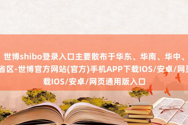 世博shibo登录入口主要散布于华东、华南、华中、西南等16个省区-世博官方网站(官方)手机APP下载IOS/安卓/网页通用版入口