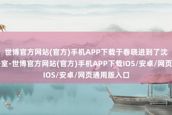 世博官方网站(官方)手机APP下载于春晓进到了沈千舟的办公室-世博官方网站(官方)手机APP下载IOS/安卓/网页通用版入口
