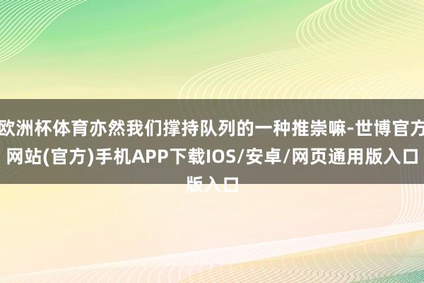 欧洲杯体育亦然我们撑持队列的一种推崇嘛-世博官方网站(官方)手机APP下载IOS/安卓/网页通用版入口