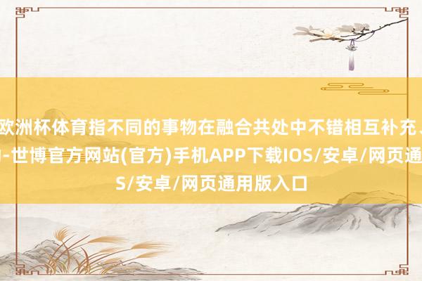欧洲杯体育指不同的事物在融合共处中不错相互补充、相互缓助-世博官方网站(官方)手机APP下载IOS/安卓/网页通用版入口
