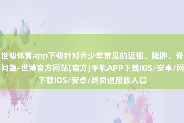 世博体育app下载针对青少年常见的近视、臃肿、脊柱侧弯等高出问题-世博官方网站(官方)手机APP下载IOS/安卓/网页通用版入口