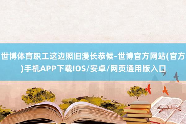 世博体育职工这边照旧漫长恭候-世博官方网站(官方)手机APP下载IOS/安卓/网页通用版入口