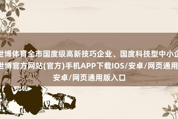 世博体育全市国度级高新技巧企业、国度科技型中小企业中-世博官方网站(官方)手机APP下载IOS/安卓/网页通用版入口