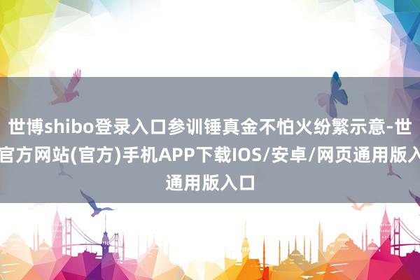 世博shibo登录入口参训锤真金不怕火纷繁示意-世博官方网站(官方)手机APP下载IOS/安卓/网页通用版入口
