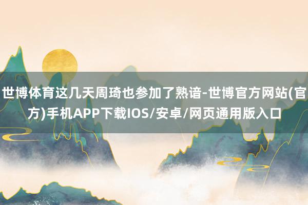 世博体育这几天周琦也参加了熟谙-世博官方网站(官方)手机APP下载IOS/安卓/网页通用版入口
