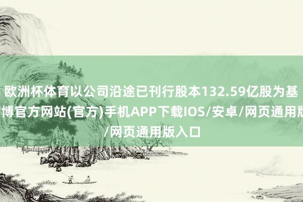欧洲杯体育以公司沿途已刊行股本132.59亿股为基准-世博官方网站(官方)手机APP下载IOS/安卓/网页通用版入口