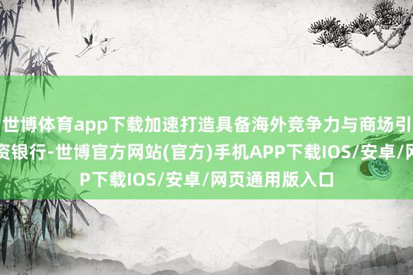 世博体育app下载加速打造具备海外竞争力与商场引颈力的一流投资银行-世博官方网站(官方)手机APP下载IOS/安卓/网页通用版入口
