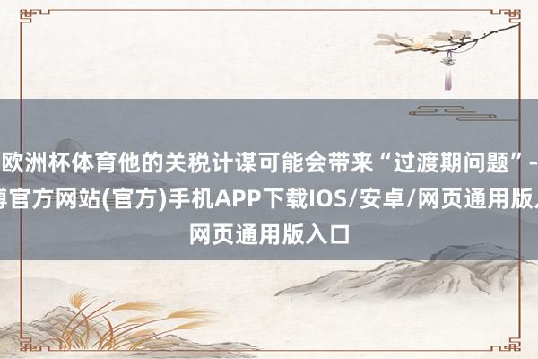 欧洲杯体育他的关税计谋可能会带来“过渡期问题”-世博官方网站(官方)手机APP下载IOS/安卓/网页通用版入口