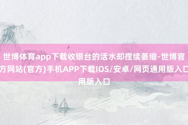 世博体育app下载收银台的活水却捏续萎缩-世博官方网站(官方)手机APP下载IOS/安卓/网页通用版入口